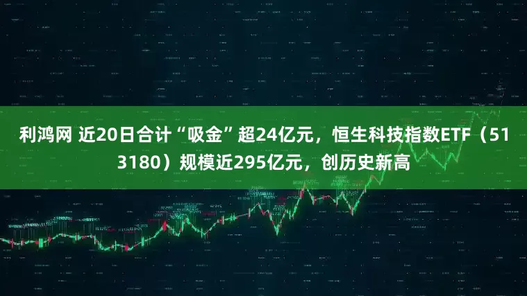 利鸿网 近20日合计“吸金”超24亿元，恒生科技指数ETF（513180）规模近295亿元，创历史新高