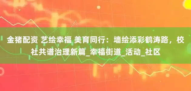 金猪配资 艺绘幸福 美育同行：墙绘添彩鹤涛路，校社共谱治理新篇_幸福街道_活动_社区