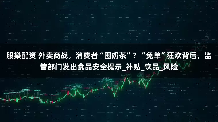 股樂配资 外卖商战，消费者“囤奶茶”？“免单”狂欢背后，监管部门发出食品安全提示_补贴_饮品_风险