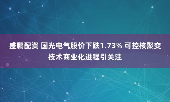 盛鹏配资 国光电气股价下跌1.73% 可控核聚变技术商业化进程引关注
