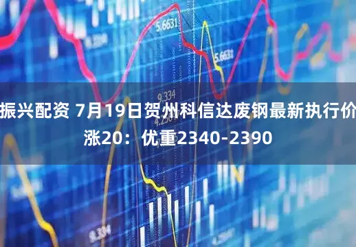 振兴配资 7月19日贺州科信达废钢最新执行价涨20：优重2340-2390