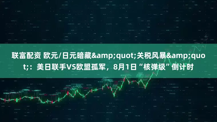 联富配资 欧元/日元暗藏"关税风暴"：美日联手VS欧盟孤军，8月1日“核弹级”倒计时