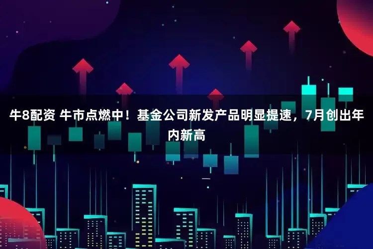 牛8配资 牛市点燃中！基金公司新发产品明显提速，7月创出年内新高