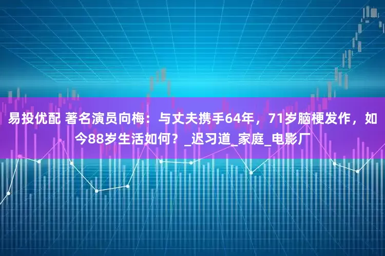 易投优配 著名演员向梅：与丈夫携手64年，71岁脑梗发作，如今88岁生活如何？_迟习道_家庭_电影厂