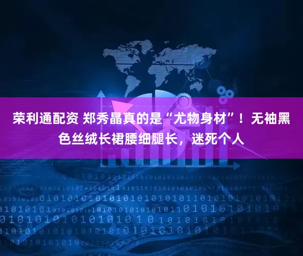 荣利通配资 郑秀晶真的是“尤物身材”！无袖黑色丝绒长裙腰细腿长，迷死个人