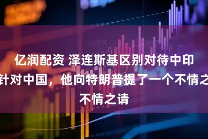 亿润配资 泽连斯基区别对待中印，针对中国，他向特朗普提了一个不情之请