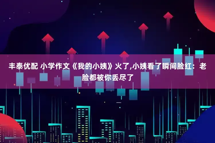 丰泰优配 小学作文《我的小姨》火了,小姨看了瞬间脸红：老脸都被你丢尽了