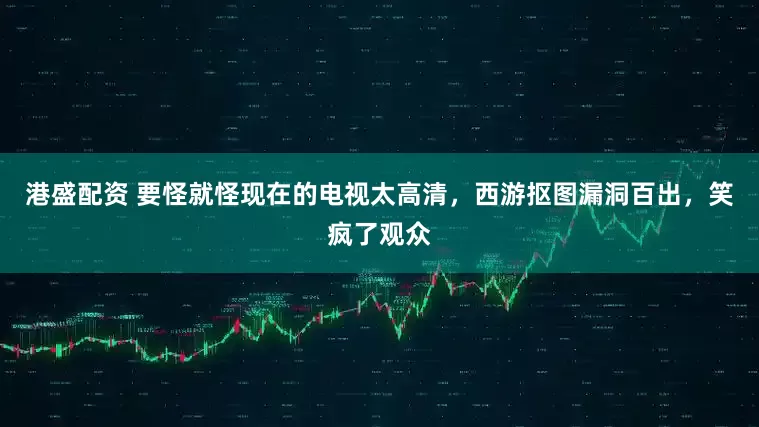 港盛配资 要怪就怪现在的电视太高清，西游抠图漏洞百出，笑疯了观众