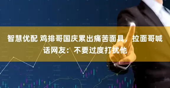 智慧优配 鸡排哥国庆累出痛苦面具，拉面哥喊话网友：不要过度打扰他