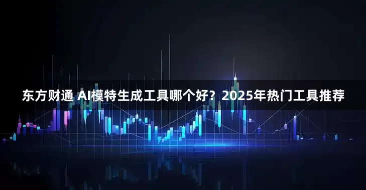 东方财通 AI模特生成工具哪个好?2025年热门工具推荐