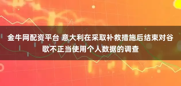 金牛网配资平台 意大利在采取补救措施后结束对谷歌不正当使用个人数据的调查