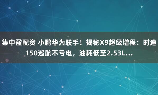 集中盈配资 小鹏华为联手！揭秘X9超级增程：时速150巡航不亏电，油耗低至2.53L…