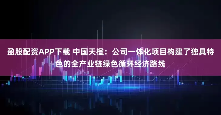 盈股配资APP下载 中国天楹：公司一体化项目构建了独具特色的全产业链绿色循环经济路线