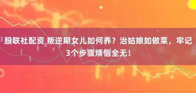 股联社配资 叛逆期女儿如何养？治姑娘如做菜，牢记3个步骤烦恼全无！