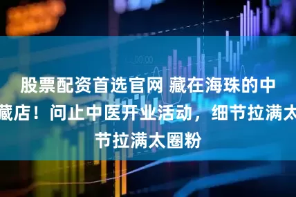 股票配资首选官网 藏在海珠的中医宝藏店！问止中医开业活动，细节拉满太圈粉