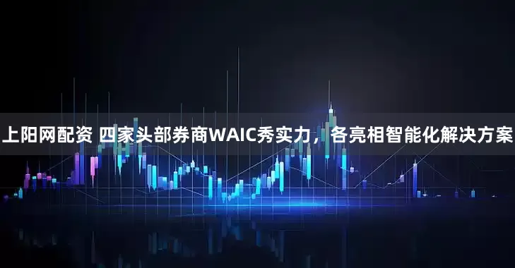 上阳网配资 四家头部券商WAIC秀实力，各亮相智能化解决方案
