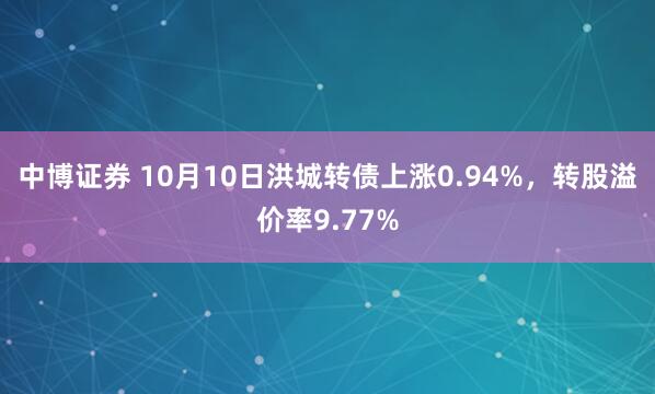 中博证券 10月10日洪城转债上涨0.94%，转股溢价率9.77%