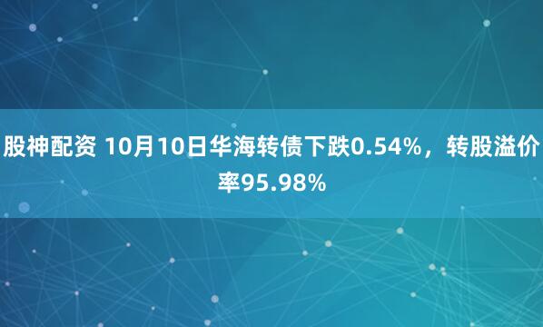 股神配资 10月10日华海转债下跌0.54%，转股溢价率95.98%