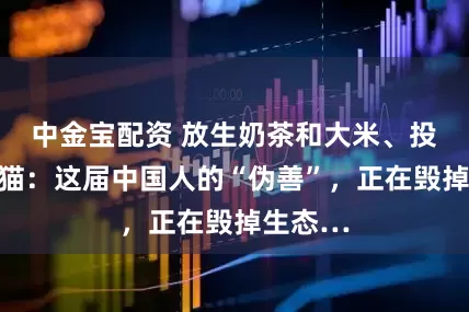 中金宝配资 放生奶茶和大米、投喂流浪猫：这届中国人的“伪善”，正在毁掉生态…